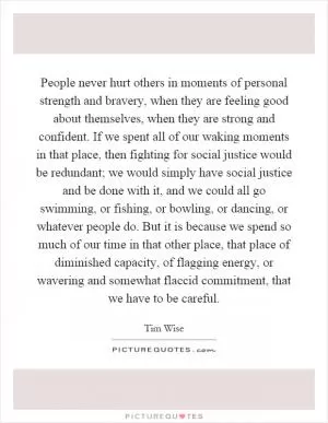 People never hurt others in moments of personal strength and bravery, when they are feeling good about themselves, when they are strong and confident. If we spent all of our waking moments in that place, then fighting for social justice would be redundant; we would simply have social justice and be done with it, and we could all go swimming, or fishing, or bowling, or dancing, or whatever people do. But it is because we spend so much of our time in that other place, that place of diminished capacity, of flagging energy, or wavering and somewhat flaccid commitment, that we have to be careful Picture Quote #1
