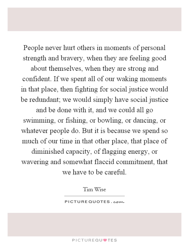 People never hurt others in moments of personal strength and bravery, when they are feeling good about themselves, when they are strong and confident. If we spent all of our waking moments in that place, then fighting for social justice would be redundant; we would simply have social justice and be done with it, and we could all go swimming, or fishing, or bowling, or dancing, or whatever people do. But it is because we spend so much of our time in that other place, that place of diminished capacity, of flagging energy, or wavering and somewhat flaccid commitment, that we have to be careful Picture Quote #1