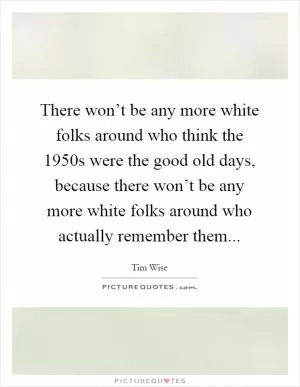 There won’t be any more white folks around who think the 1950s were the good old days, because there won’t be any more white folks around who actually remember them Picture Quote #1