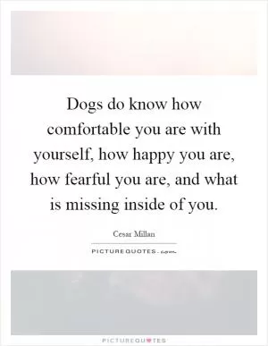 Dogs do know how comfortable you are with yourself, how happy you are, how fearful you are, and what is missing inside of you Picture Quote #1