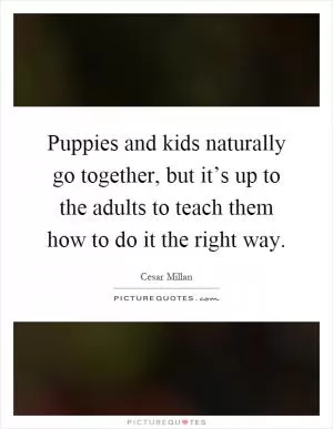 Puppies and kids naturally go together, but it’s up to the adults to teach them how to do it the right way Picture Quote #1