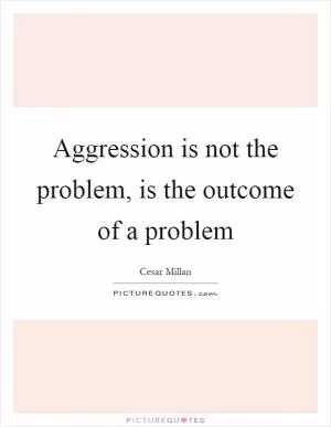 Aggression is not the problem, is the outcome of a problem Picture Quote #1