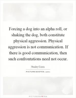 Forcing a dog into an alpha roll, or shaking the dog, both constitute physical aggression. Physical aggression is not communication. If there is good communication, then such confrontations need not occur Picture Quote #1