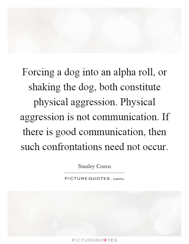Forcing a dog into an alpha roll, or shaking the dog, both constitute physical aggression. Physical aggression is not communication. If there is good communication, then such confrontations need not occur Picture Quote #1