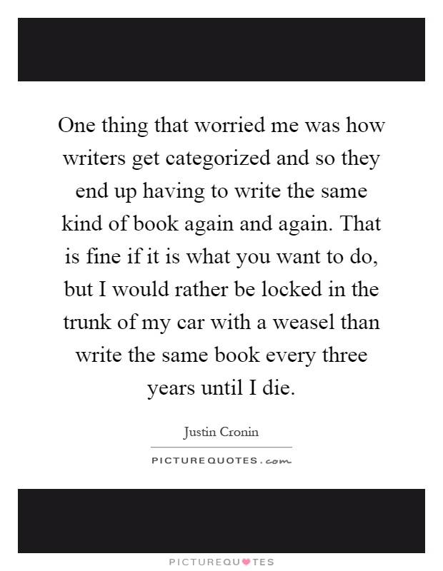 One thing that worried me was how writers get categorized and so they end up having to write the same kind of book again and again. That is fine if it is what you want to do, but I would rather be locked in the trunk of my car with a weasel than write the same book every three years until I die Picture Quote #1