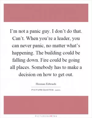 I’m not a panic guy. I don’t do that. Can’t. When you’re a leader, you can never panic, no matter what’s happening. The building could be falling down. Fire could be going all places. Somebody has to make a decision on how to get out Picture Quote #1