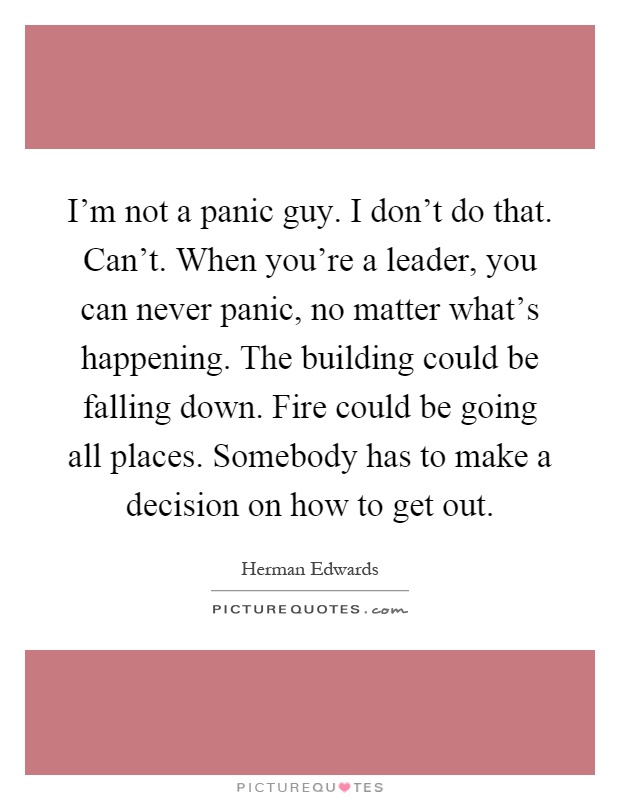 I'm not a panic guy. I don't do that. Can't. When you're a leader, you can never panic, no matter what's happening. The building could be falling down. Fire could be going all places. Somebody has to make a decision on how to get out Picture Quote #1