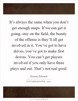 It’s always the same when you don’t get enough snaps. If we can get it going, stay on the field, the beauty of the offense is they’ll all get involved in it. You’ve got to have drives, you’ve got to make first downs. You can’t get players involved if you only have three plays and out. That’s not real good Picture Quote #1