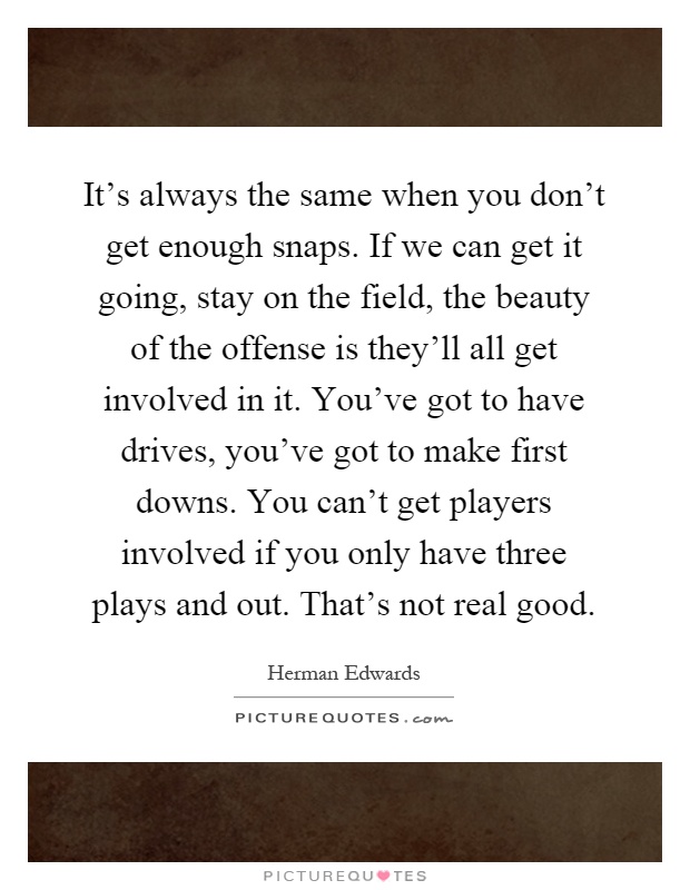 It's always the same when you don't get enough snaps. If we can get it going, stay on the field, the beauty of the offense is they'll all get involved in it. You've got to have drives, you've got to make first downs. You can't get players involved if you only have three plays and out. That's not real good Picture Quote #1