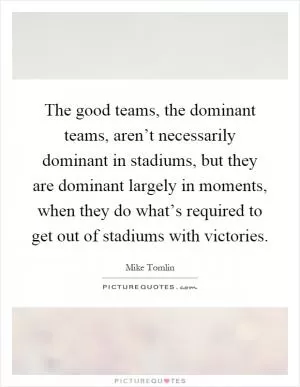 The good teams, the dominant teams, aren’t necessarily dominant in stadiums, but they are dominant largely in moments, when they do what’s required to get out of stadiums with victories Picture Quote #1