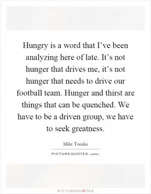 Hungry is a word that I’ve been analyzing here of late. It’s not hunger that drives me, it’s not hunger that needs to drive our football team. Hunger and thirst are things that can be quenched. We have to be a driven group, we have to seek greatness Picture Quote #1