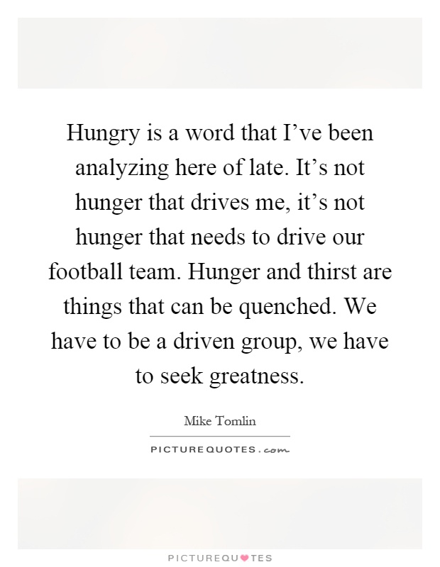Hungry is a word that I've been analyzing here of late. It's not hunger that drives me, it's not hunger that needs to drive our football team. Hunger and thirst are things that can be quenched. We have to be a driven group, we have to seek greatness Picture Quote #1
