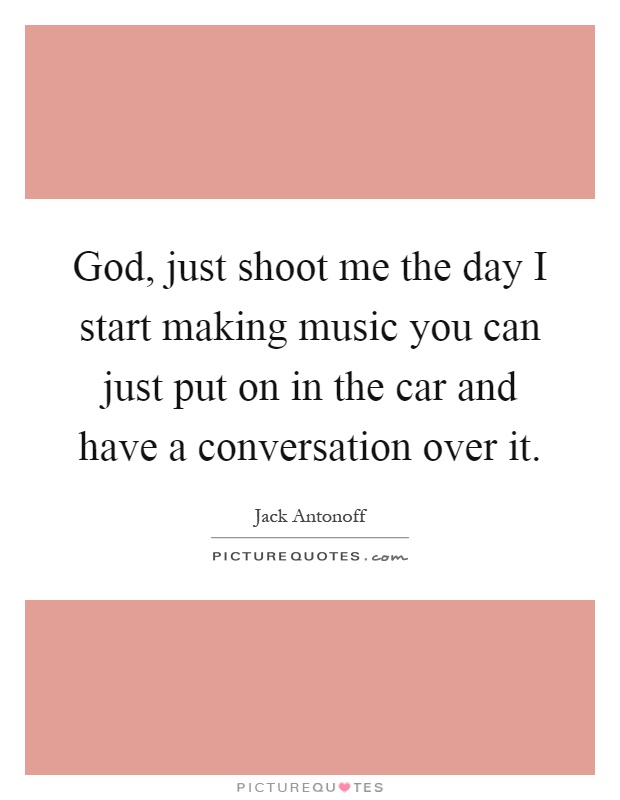 God, just shoot me the day I start making music you can just put on in the car and have a conversation over it Picture Quote #1