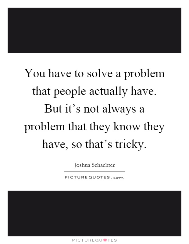You have to solve a problem that people actually have. But it's not always a problem that they know they have, so that's tricky Picture Quote #1