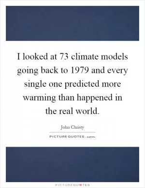 I looked at 73 climate models going back to 1979 and every single one predicted more warming than happened in the real world Picture Quote #1