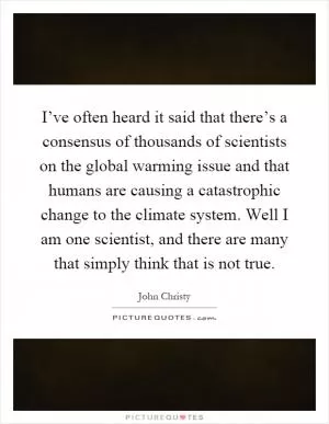 I’ve often heard it said that there’s a consensus of thousands of scientists on the global warming issue and that humans are causing a catastrophic change to the climate system. Well I am one scientist, and there are many that simply think that is not true Picture Quote #1