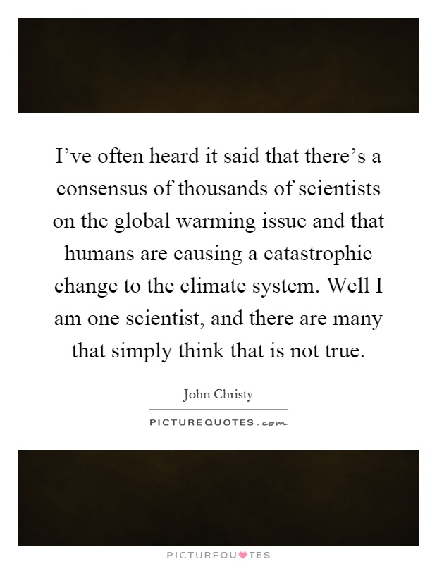 I've often heard it said that there's a consensus of thousands of scientists on the global warming issue and that humans are causing a catastrophic change to the climate system. Well I am one scientist, and there are many that simply think that is not true Picture Quote #1