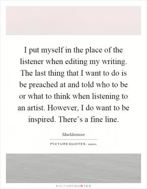 I put myself in the place of the listener when editing my writing. The last thing that I want to do is be preached at and told who to be or what to think when listening to an artist. However, I do want to be inspired. There’s a fine line Picture Quote #1