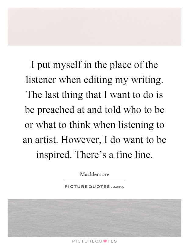 I put myself in the place of the listener when editing my writing. The last thing that I want to do is be preached at and told who to be or what to think when listening to an artist. However, I do want to be inspired. There's a fine line Picture Quote #1