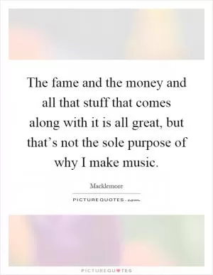 The fame and the money and all that stuff that comes along with it is all great, but that’s not the sole purpose of why I make music Picture Quote #1