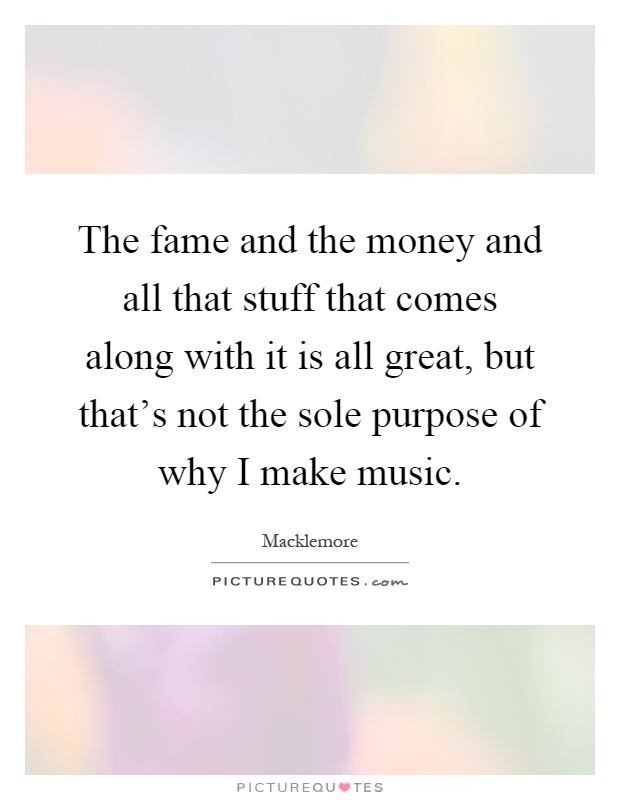 The fame and the money and all that stuff that comes along with it is all great, but that's not the sole purpose of why I make music Picture Quote #1