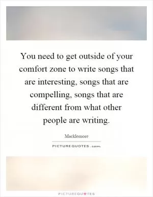 You need to get outside of your comfort zone to write songs that are interesting, songs that are compelling, songs that are different from what other people are writing Picture Quote #1