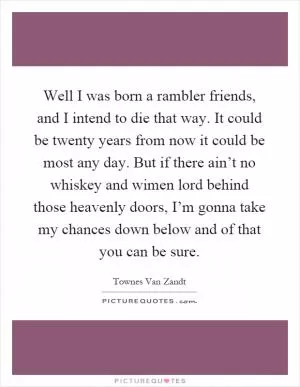 Well I was born a rambler friends, and I intend to die that way. It could be twenty years from now it could be most any day. But if there ain’t no whiskey and wimen lord behind those heavenly doors, I’m gonna take my chances down below and of that you can be sure Picture Quote #1