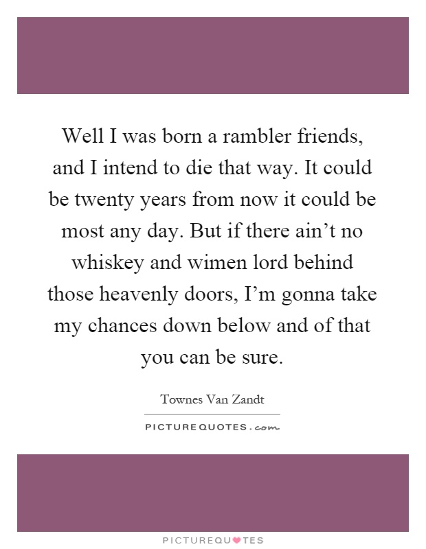 Well I was born a rambler friends, and I intend to die that way. It could be twenty years from now it could be most any day. But if there ain't no whiskey and wimen lord behind those heavenly doors, I'm gonna take my chances down below and of that you can be sure Picture Quote #1