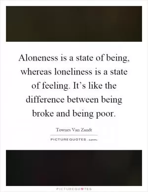 Aloneness is a state of being, whereas loneliness is a state of feeling. It’s like the difference between being broke and being poor Picture Quote #1
