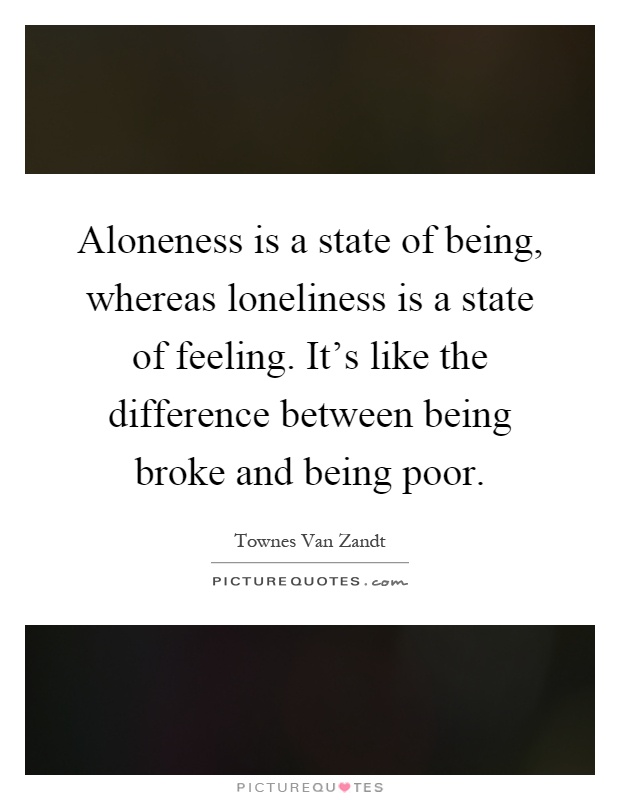 Aloneness is a state of being, whereas loneliness is a state of feeling. It's like the difference between being broke and being poor Picture Quote #1