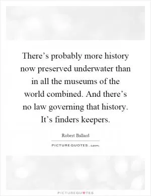 There’s probably more history now preserved underwater than in all the museums of the world combined. And there’s no law governing that history. It’s finders keepers Picture Quote #1