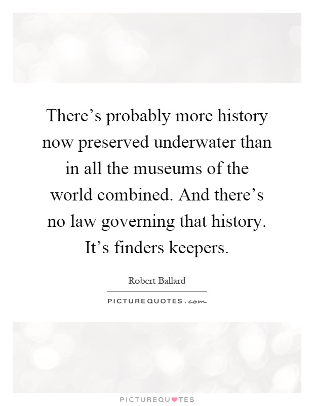 There's probably more history now preserved underwater than in all the museums of the world combined. And there's no law governing that history. It's finders keepers Picture Quote #1