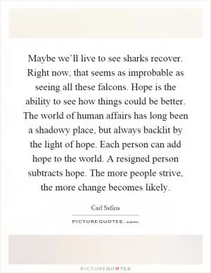 Maybe we’ll live to see sharks recover. Right now, that seems as improbable as seeing all these falcons. Hope is the ability to see how things could be better. The world of human affairs has long been a shadowy place, but always backlit by the light of hope. Each person can add hope to the world. A resigned person subtracts hope. The more people strive, the more change becomes likely Picture Quote #1
