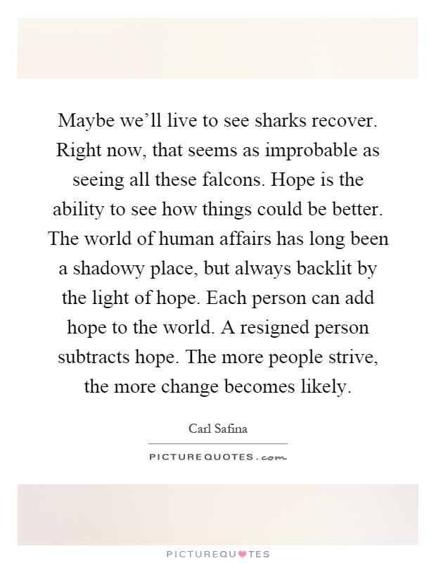 Maybe we'll live to see sharks recover. Right now, that seems as improbable as seeing all these falcons. Hope is the ability to see how things could be better. The world of human affairs has long been a shadowy place, but always backlit by the light of hope. Each person can add hope to the world. A resigned person subtracts hope. The more people strive, the more change becomes likely Picture Quote #1