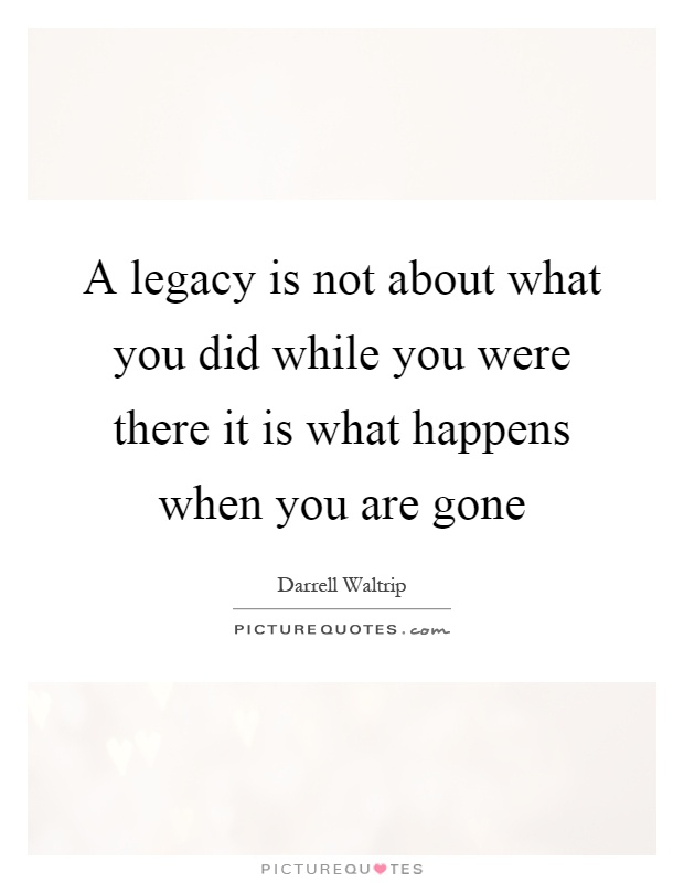 A legacy is not about what you did while you were there it is what happens when you are gone Picture Quote #1