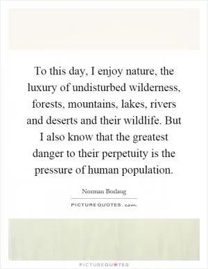 To this day, I enjoy nature, the luxury of undisturbed wilderness, forests, mountains, lakes, rivers and deserts and their wildlife. But I also know that the greatest danger to their perpetuity is the pressure of human population Picture Quote #1