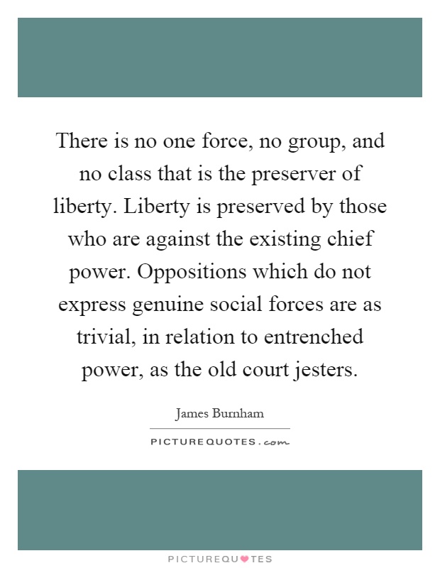 There is no one force, no group, and no class that is the preserver of liberty. Liberty is preserved by those who are against the existing chief power. Oppositions which do not express genuine social forces are as trivial, in relation to entrenched power, as the old court jesters Picture Quote #1