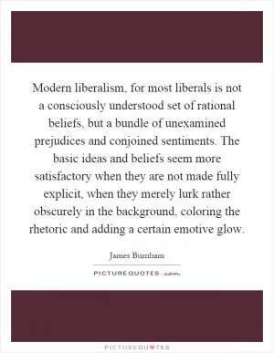 Modern liberalism, for most liberals is not a consciously understood set of rational beliefs, but a bundle of unexamined prejudices and conjoined sentiments. The basic ideas and beliefs seem more satisfactory when they are not made fully explicit, when they merely lurk rather obscurely in the background, coloring the rhetoric and adding a certain emotive glow Picture Quote #1
