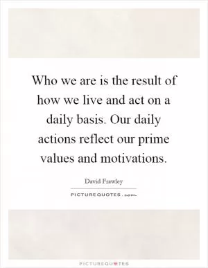 Who we are is the result of how we live and act on a daily basis. Our daily actions reflect our prime values and motivations Picture Quote #1