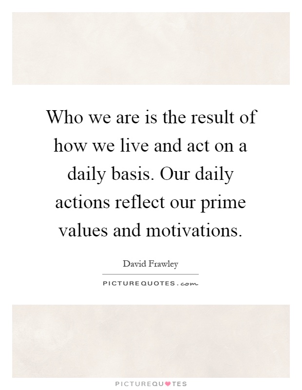 Who we are is the result of how we live and act on a daily basis. Our daily actions reflect our prime values and motivations Picture Quote #1