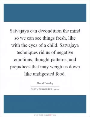 Satvajaya can decondition the mind so we can see things fresh, like with the eyes of a child. Satvajaya techniques rid us of negative emotions, thought patterns, and prejudices that may weigh us down like undigested food Picture Quote #1