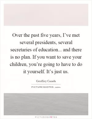 Over the past five years, I’ve met several presidents, several secretaries of education... and there is no plan. If you want to save your children, you’re going to have to do it yourself. It’s just us Picture Quote #1