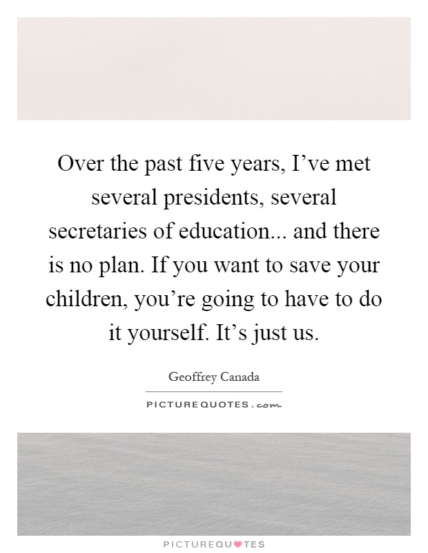 Over the past five years, I've met several presidents, several secretaries of education... and there is no plan. If you want to save your children, you're going to have to do it yourself. It's just us Picture Quote #1