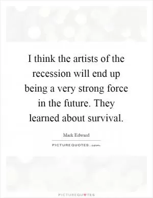 I think the artists of the recession will end up being a very strong force in the future. They learned about survival Picture Quote #1