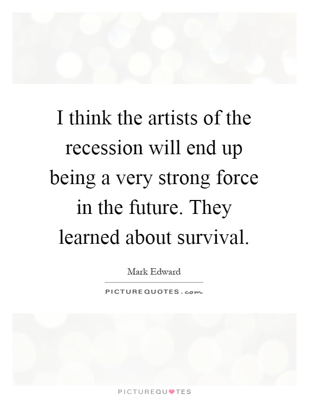 I think the artists of the recession will end up being a very strong force in the future. They learned about survival Picture Quote #1