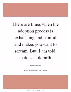 There are times when the adoption process is exhausting and painful and makes you want to scream. But, I am told, so does childbirth Picture Quote #1