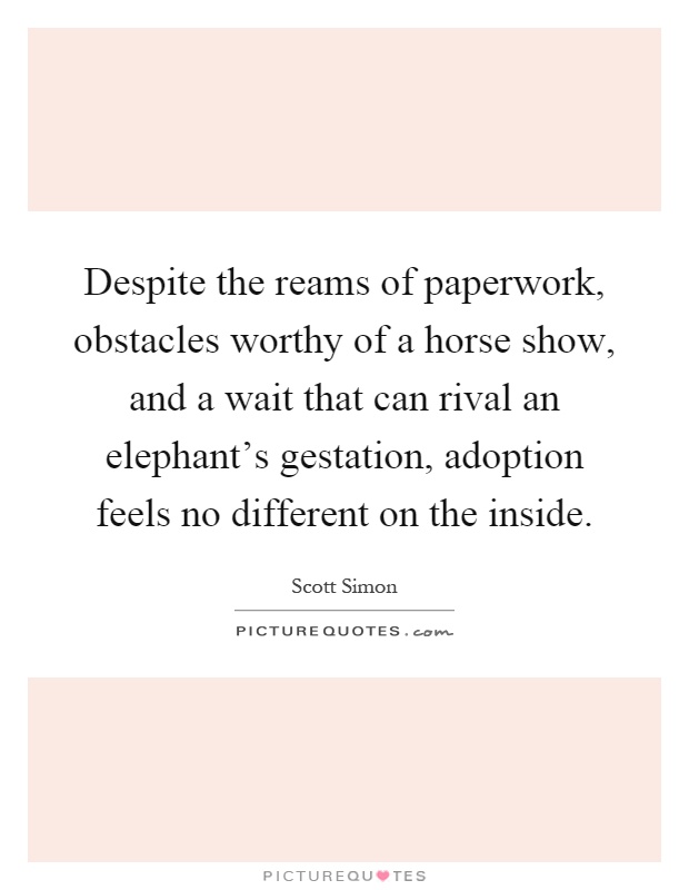 Despite the reams of paperwork, obstacles worthy of a horse show, and a wait that can rival an elephant's gestation, adoption feels no different on the inside Picture Quote #1