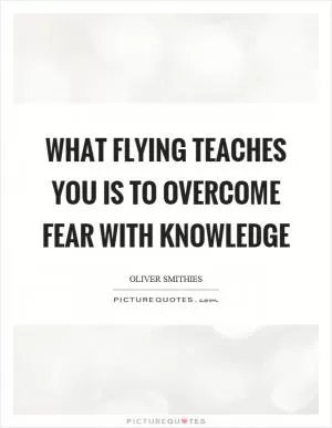 What flying teaches you is to overcome fear with knowledge Picture Quote #1