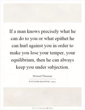 If a man knows precisely what he can do to you or what epithet he can hurl against you in order to make you lose your temper, your equilibrium, then he can always keep you under subjection Picture Quote #1