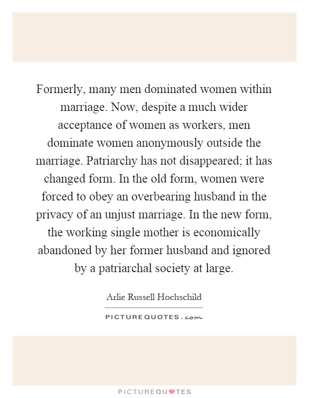 Formerly, many men dominated women within marriage. Now, despite a much wider acceptance of women as workers, men dominate women anonymously outside the marriage. Patriarchy has not disappeared; it has changed form. In the old form, women were forced to obey an overbearing husband in the privacy of an unjust marriage. In the new form, the working single mother is economically abandoned by her former husband and ignored by a patriarchal society at large Picture Quote #1